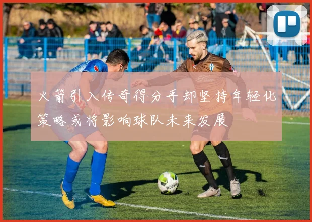 火箭引入传奇得分手却坚持年轻化策略或将影响球队未来发展
