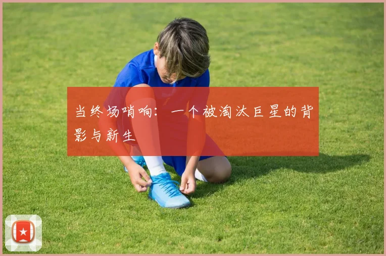 当终场哨响：一个被淘汰巨星的背影与新生