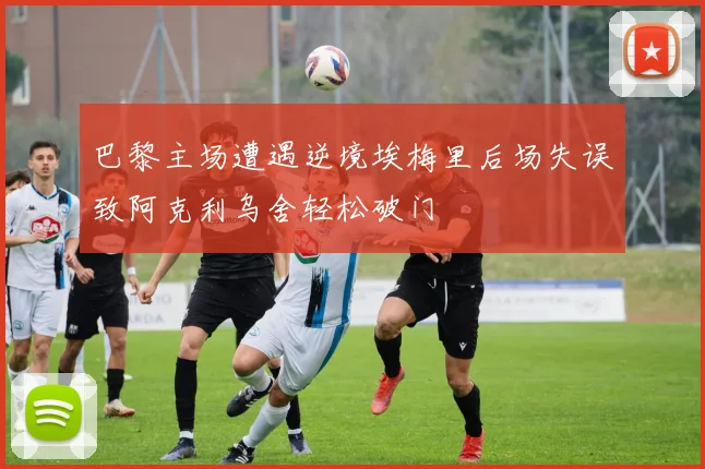 巴黎主场遭遇逆境埃梅里后场失误致阿克利乌舍轻松破门