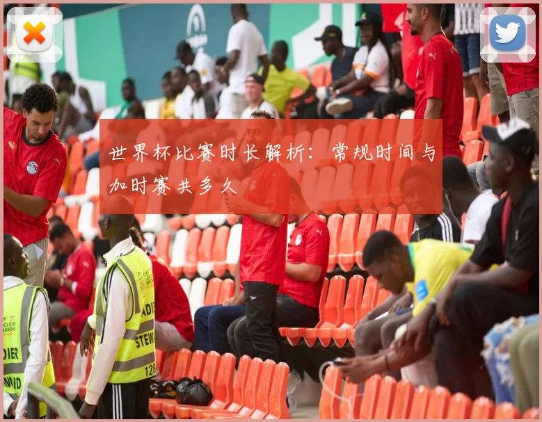 世界杯比赛时长解析：常规时间与加时赛共多久