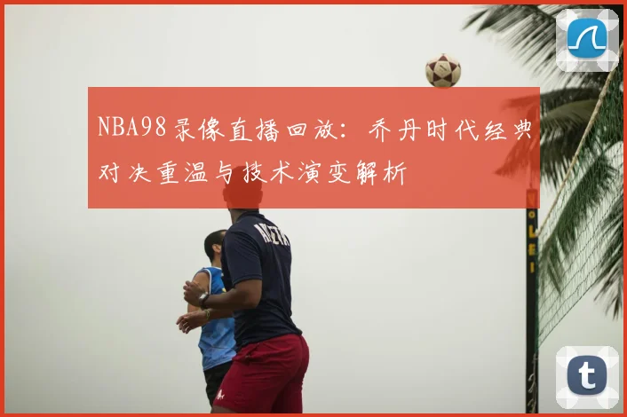 NBA98录像直播回放:乔丹时代经典对决重温与技术演变解析