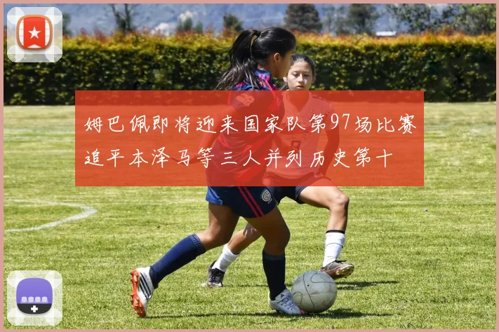 姆巴佩即将迎来国家队第97场比赛追平本泽马等三人并列历史第十