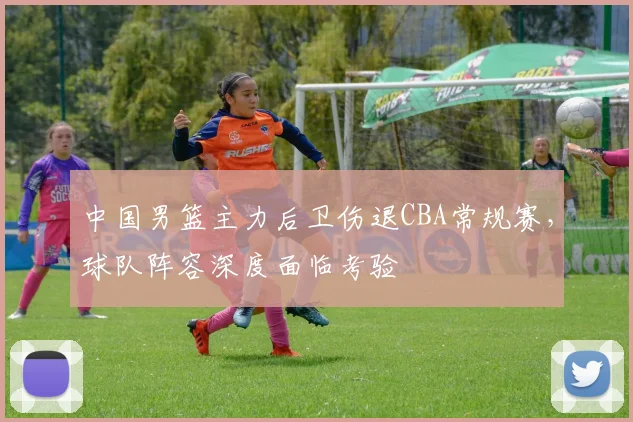 中国男篮主力后卫伤退CBA常规赛，球队阵容深度面临考验