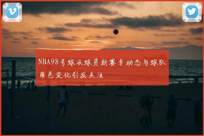 NBA98号球衣球员新赛季动态与球队角色变化引发关注