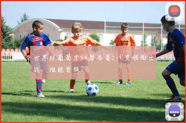 世界杯葡萄牙vs摩洛哥：C罗领衔出战，谁能晋级？