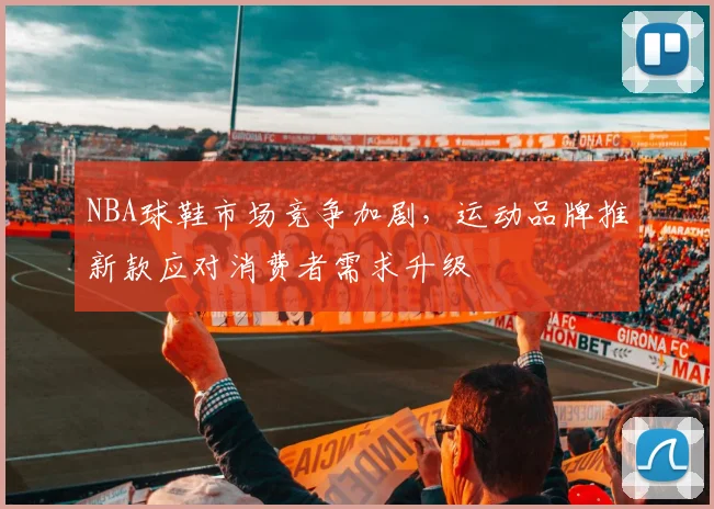 NBA球鞋市场竞争加剧，运动品牌推新款应对消费者需求升级