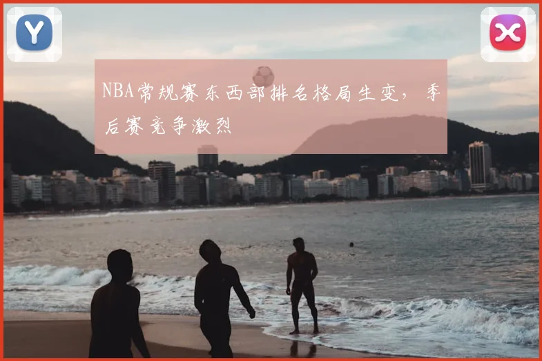 NBA常规赛东西部排名格局生变，季后赛竞争激烈
