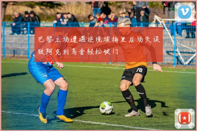 巴黎主场遭遇逆境埃梅里后场失误致阿克利乌舍轻松破门