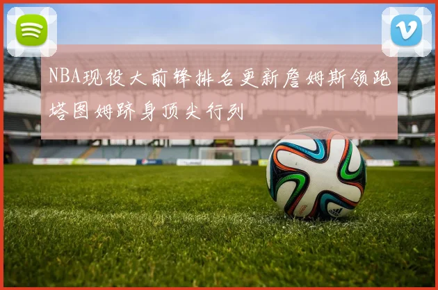 NBA现役大前锋排名更新詹姆斯领跑塔图姆跻身顶尖行列