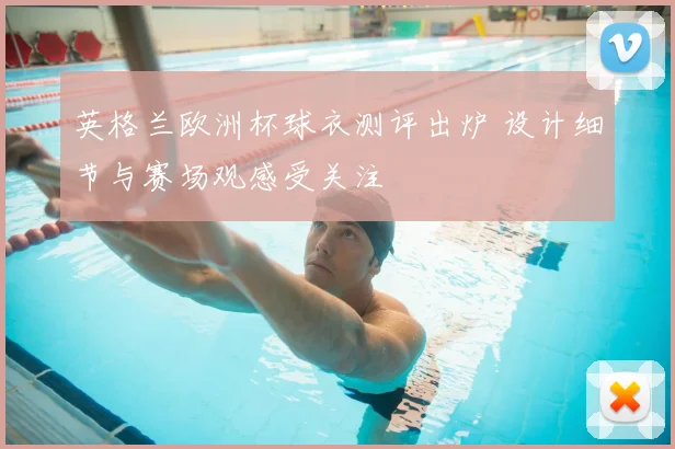 英格兰欧洲杯球衣测评出炉 设计细节与赛场观感受关注