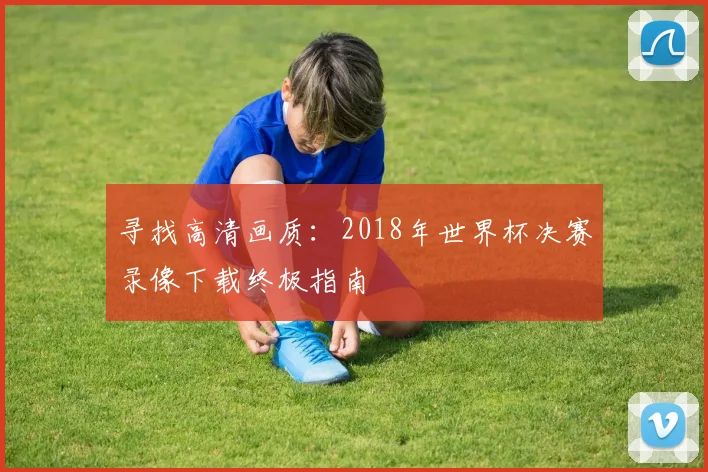 寻找高清画质：2018年世界杯决赛录像下载终极指南
