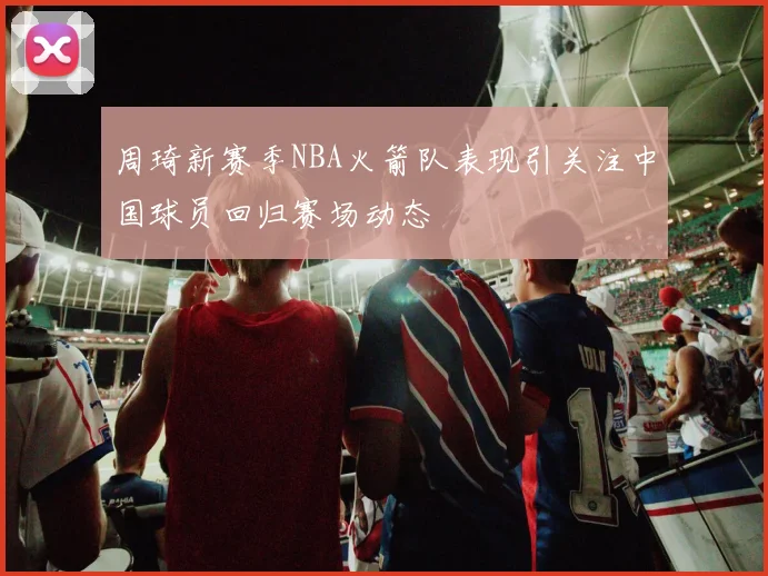 周琦新赛季NBA火箭队表现引关注中国球员回归赛场动态