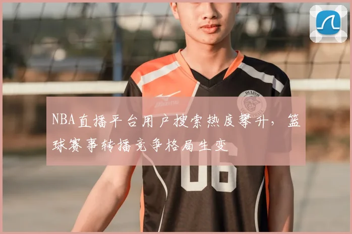 NBA直播平台用户搜索热度攀升，篮球赛事转播竞争格局生变