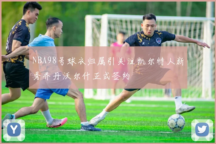 NBA98号球衣归属引关注凯尔特人新秀乔丹沃尔什正式签约
