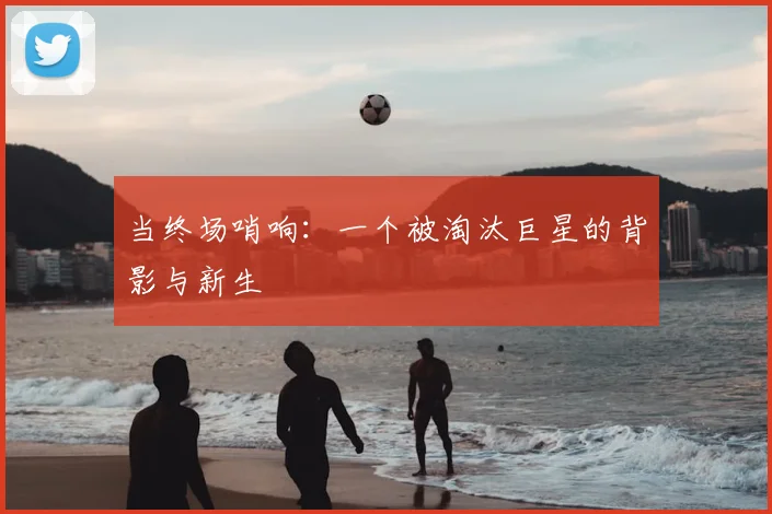 当终场哨响：一个被淘汰巨星的背影与新生
