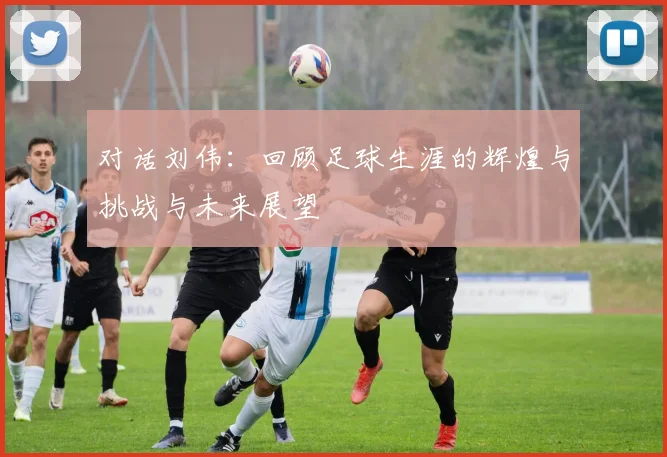 对话刘伟：回顾足球生涯的辉煌与挑战与未来展望