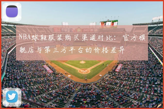 NBA球鞋服装购买渠道对比：官方旗舰店与第三方平台的价格差异