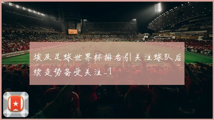 埃及足球世界杯排名引关注球队后续走势备受关注_1