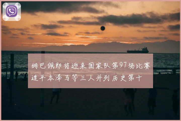 姆巴佩即将迎来国家队第97场比赛追平本泽马等三人并列历史第十