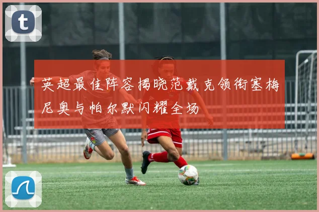 英超最佳阵容揭晓范戴克领衔塞梅尼奥与帕尔默闪耀全场