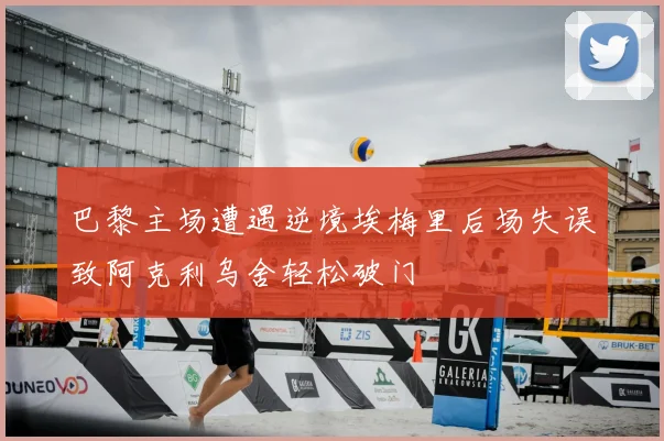 巴黎主场遭遇逆境埃梅里后场失误致阿克利乌舍轻松破门