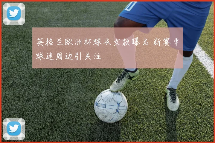 英格兰欧洲杯球衣女款曝光 新赛季球迷周边引关注