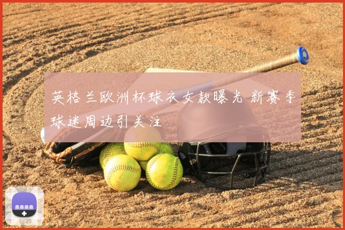 英格兰欧洲杯球衣女款曝光 新赛季球迷周边引关注