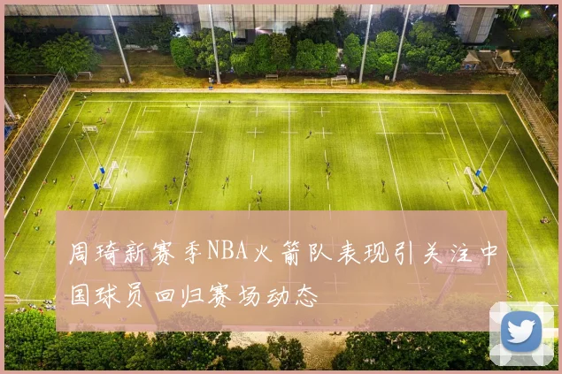 周琦新赛季NBA火箭队表现引关注中国球员回归赛场动态