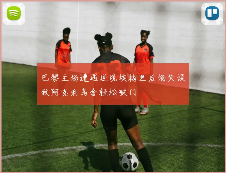 巴黎主场遭遇逆境埃梅里后场失误致阿克利乌舍轻松破门