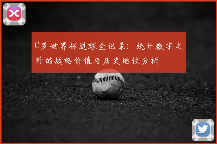 C罗世界杯进球全记录：统计数字之外的战略价值与历史地位分析