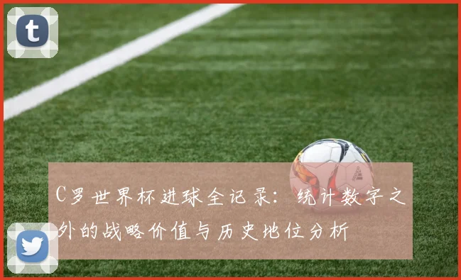 C罗世界杯进球全记录：统计数字之外的战略价值与历史地位分析