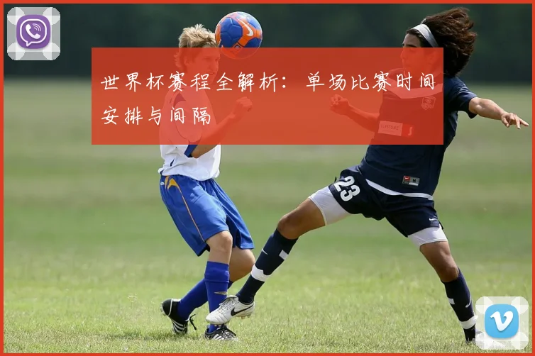 世界杯赛程全解析：单场比赛时间安排与间隔
