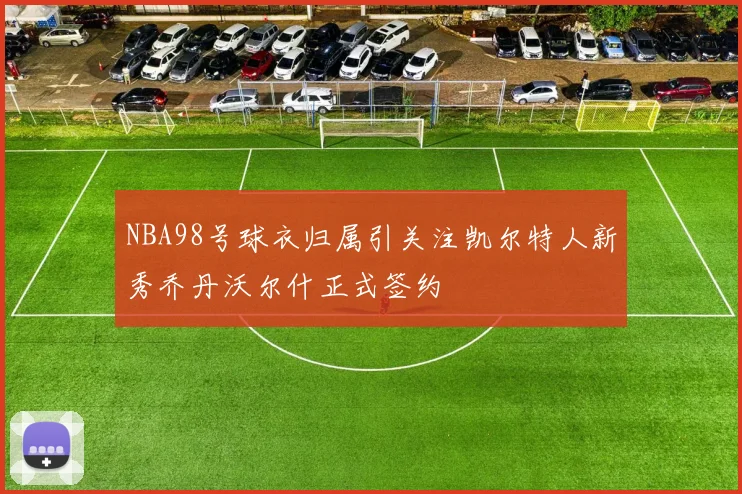 NBA98号球衣归属引关注凯尔特人新秀乔丹沃尔什正式签约