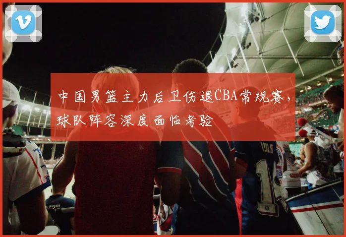 中国男篮主力后卫伤退CBA常规赛，球队阵容深度面临考验