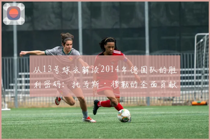 从13号球衣解读2014年德国队的胜利密码：托马斯·穆勒的全面贡献