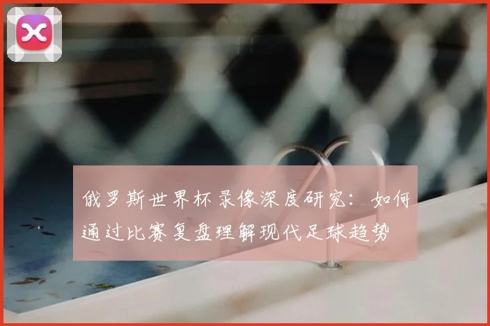 俄罗斯世界杯录像深度研究：如何通过比赛复盘理解现代足球趋势
