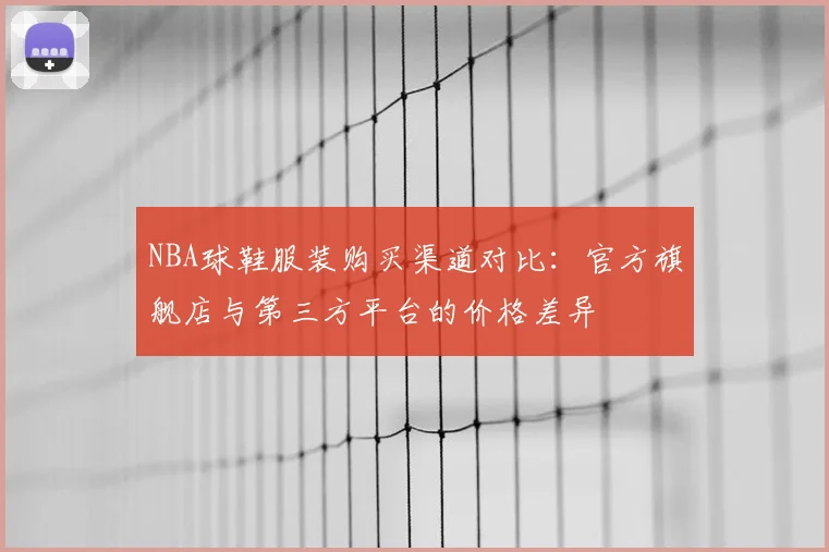 NBA球鞋服装购买渠道对比：官方旗舰店与第三方平台的价格差异