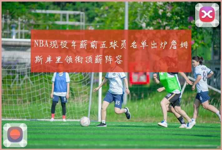 NBA现役年薪前五球员名单出炉詹姆斯库里领衔顶薪阵容