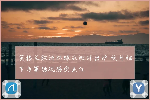 英格兰欧洲杯球衣测评出炉 设计细节与赛场观感受关注