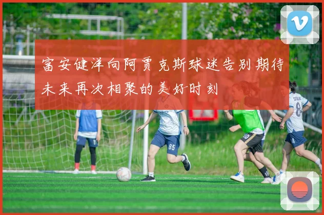 富安健洋向阿贾克斯球迷告别期待未来再次相聚的美好时刻